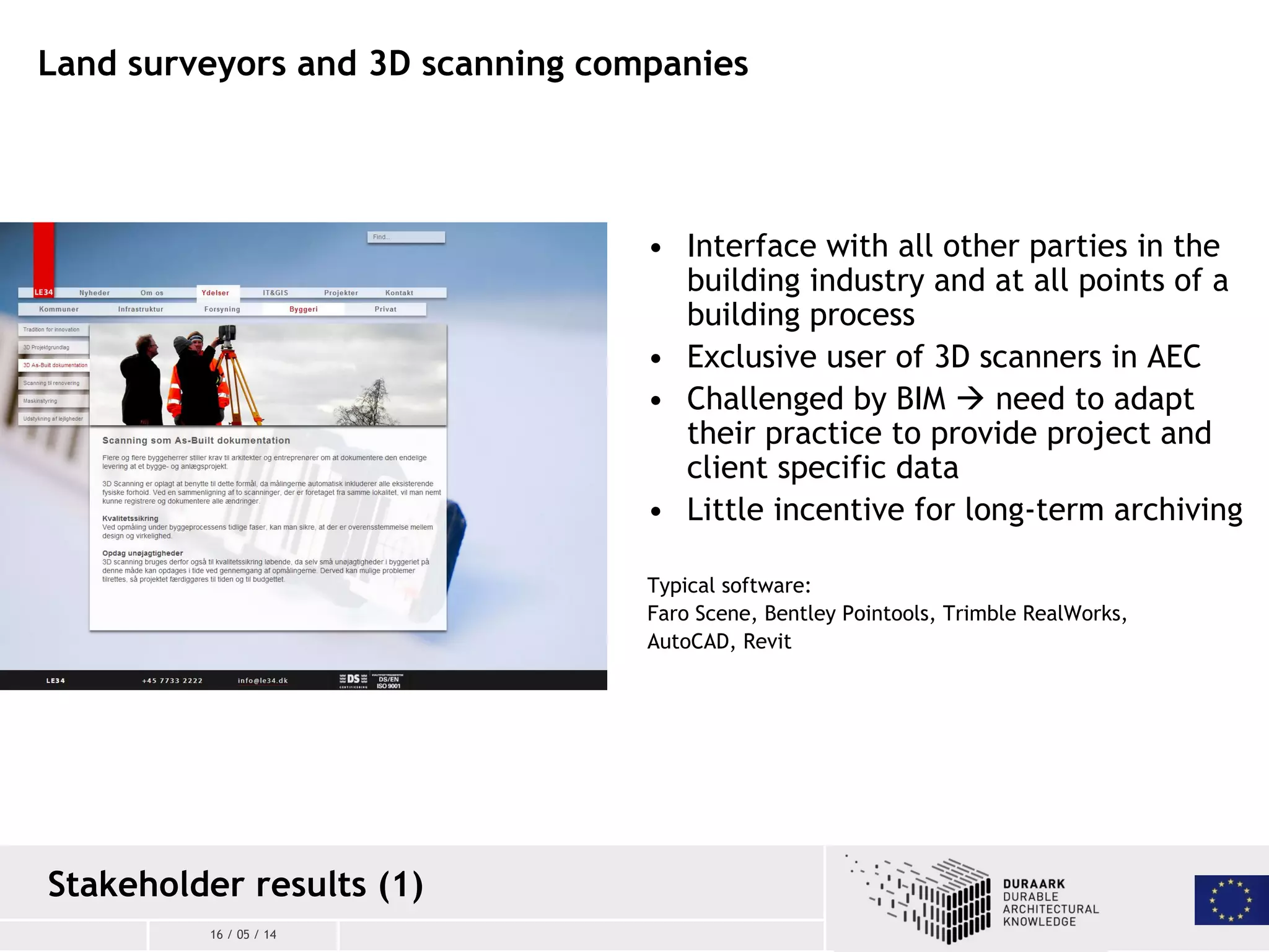 16 / 05 / 14
Land surveyors and 3D scanning companies
• Interface with all other parties in the
building industry and at all points of a
building process
• Exclusive user of 3D scanners in AEC
• Challenged by BIM  need to adapt
their practice to provide project and
client specific data
• Little incentive for long-term archiving
Typical software:
Faro Scene, Bentley Pointools, Trimble RealWorks,
AutoCAD, Revit
Stakeholder results (1)
 