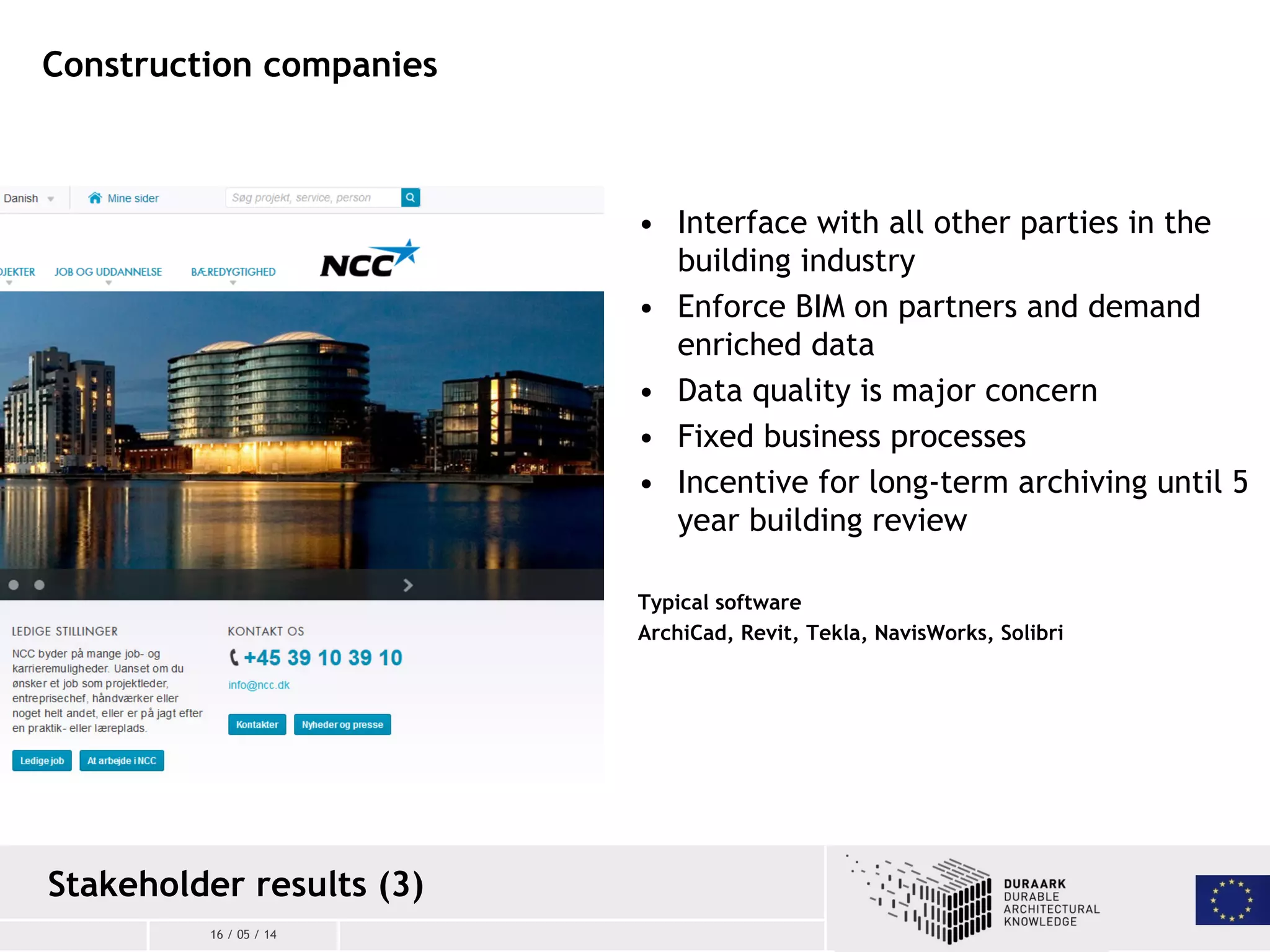 16 / 05 / 14
• Interface with all other parties in the
building industry
• Enforce BIM on partners and demand
enriched data
• Data quality is major concern
• Fixed business processes
• Incentive for long-term archiving until 5
year building review
Typical software
ArchiCad, Revit, Tekla, NavisWorks, Solibri
Construction companies
Stakeholder results (3)
 