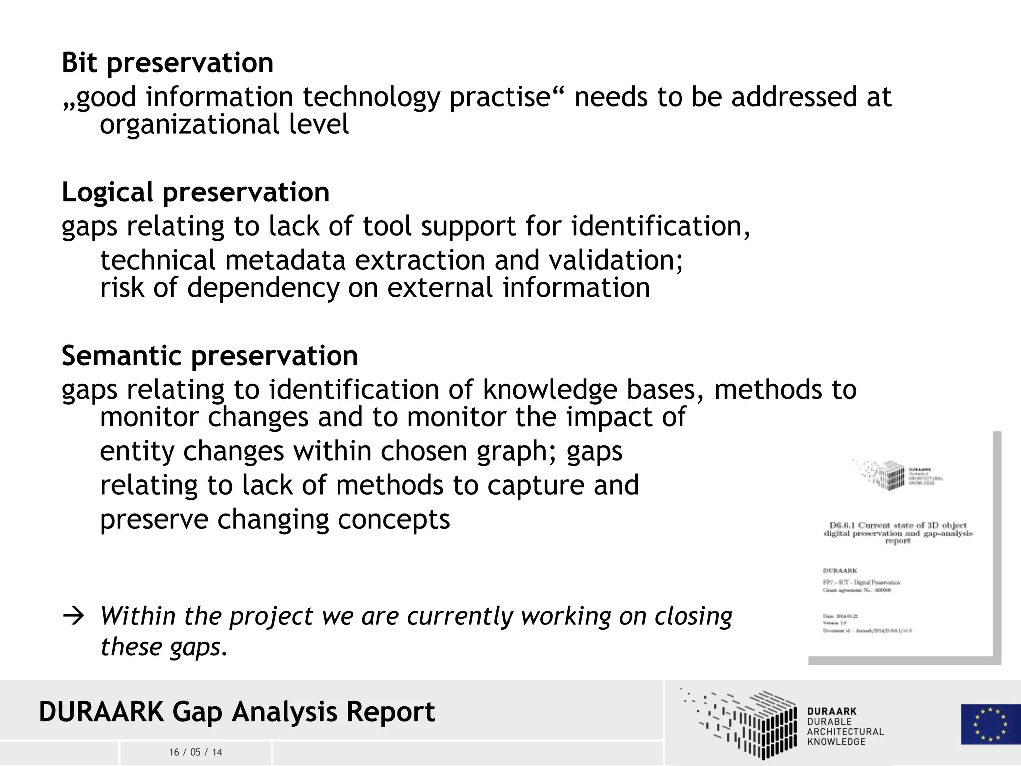 16 / 05 / 14
DURAARK Gap Analysis Report
Bit preservation
„good information technology practise“ needs to be addressed at
organizational level
Logical preservation
gaps relating to lack of tool support for identification,
technical metadata extraction and validation;
risk of dependency on external information
Semantic preservation
gaps relating to identification of knowledge bases, methods to
monitor changes and to monitor the impact of
entity changes within chosen graph; gaps
relating to lack of methods to capture and
preserve changing concepts
 Within the project we are currently working on closing
these gaps.
 