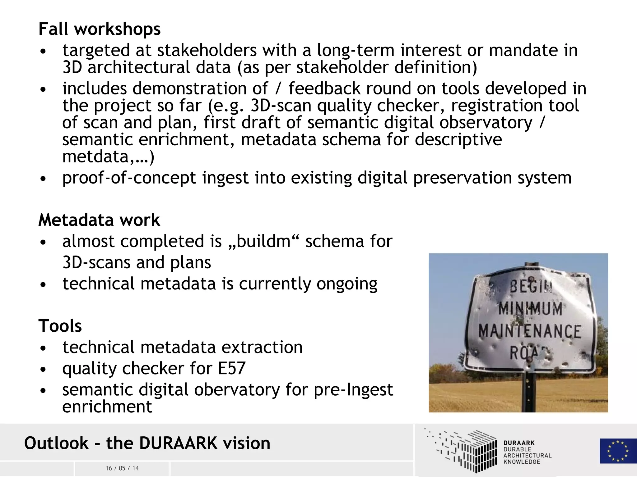 16 / 05 / 14
Outlook - the DURAARK vision
Fall workshops
• targeted at stakeholders with a long-term interest or mandate in
3D architectural data (as per stakeholder definition)
• includes demonstration of / feedback round on tools developed in
the project so far (e.g. 3D-scan quality checker, registration tool
of scan and plan, first draft of semantic digital observatory /
semantic enrichment, metadata schema for descriptive
metdata,…)
• proof-of-concept ingest into existing digital preservation system
Metadata work
• almost completed is „buildm“ schema for
3D-scans and plans
• technical metadata is currently ongoing
Tools
• technical metadata extraction
• quality checker for E57
• semantic digital obervatory for pre-Ingest
enrichment
 