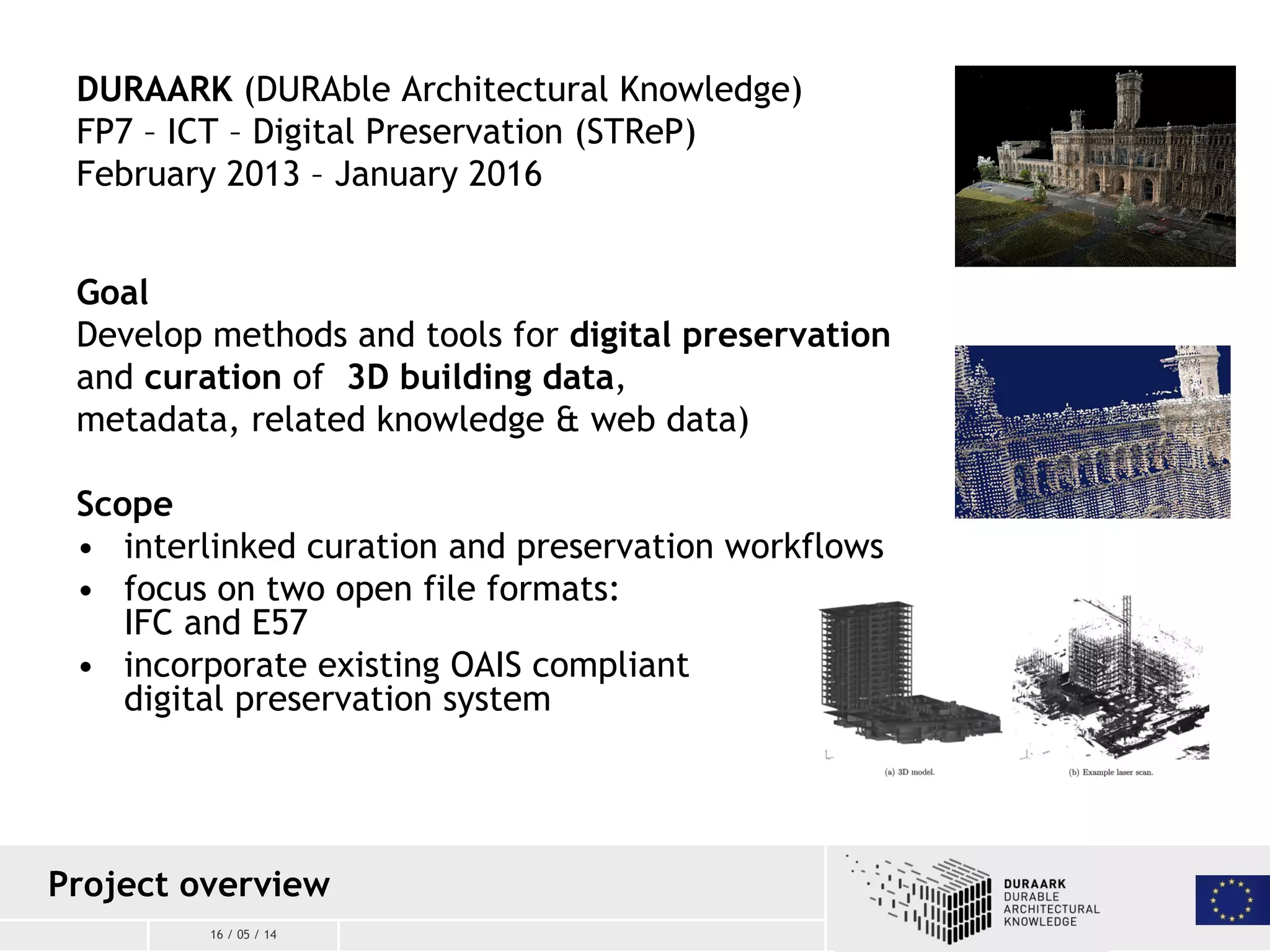 16 / 05 / 14
DURAARK (DURAble Architectural Knowledge)
FP7 – ICT – Digital Preservation (STReP)
February 2013 – January 2016
Goal
Develop methods and tools for digital preservation
and curation of 3D building data,
metadata, related knowledge & web data)
Scope
• interlinked curation and preservation workflows
• focus on two open file formats:
IFC and E57
• incorporate existing OAIS compliant
digital preservation system
Project overview
 
