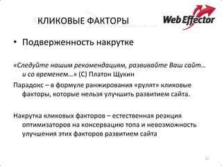 КЛИКОВЫЕ ФАКТОРЫ Подверженность накрутке «Следуйте нашим рекомендациям, развивайте Ваш сайт… и со временем…»  (С) Платон Щукин Парадокс – в формуле ранжирования «рулят» кликовые факторы, которые нельзя улучшить развитием сайта. Накрутка кликовых факторов – естественная реакция оптимизаторов на консервацию топа и невозможность улучшения этих факторов развитием сайта 