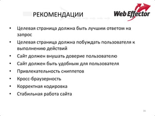 РЕКОМЕНДАЦИИ Целевая страница должна быть лучшим ответом на запрос Целевая страница должна побуждать пользователя к выполнению действий Сайт должен внушать доверие пользователю Сайт должен быть удобным для пользователя Привлекательность сниппетов Кросс-браузерность Корректная кодировка Стабильная работа сайта 