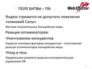 ПОЛЕ БИТВЫ – ПФ Яндекс стремится не допустить появления «кликовой Сапы» Жесткие показательные полицейские меры Реакция оптимизаторов: Уничтожение конкурентов Накрутка кликовых факторов конкурентам – естественная реакция оптимизаторов полицейские меры Уход в тень Предпосылки развития закрытых инструментов для управления ПФ 