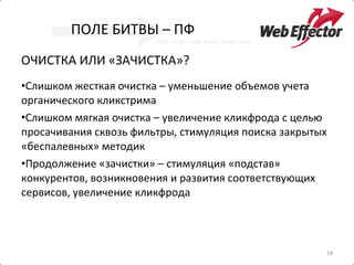 ПОЛЕ БИТВЫ – ПФ ОЧИСТКА ИЛИ «ЗАЧИСТКА»?  Слишком жесткая очистка – уменьшение объемов учета органического кликстрима Слишком мягкая очистка – увеличение кликфрода с целью просачивания сквозь фильтры, стимуляция поиска закрытых «беспалевных» методик Продолжение «зачистки» – стимуляция «подстав» конкурентов, возникновения и развития соответствующих сервисов, увеличение кликфрода  