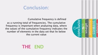 content
definitio
n
usage
steps
conclusio
n
THE END
Conclusion:
Cumulative frequency is defined
as a running total of frequencies. The cumulative
frequency is important when analyzing data, where
the values of the cumulative frequency indicates the
number of elements in the data set that lie below
the current value
 
