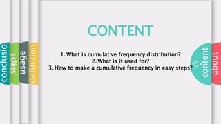 about
content
definition
usage
steps
conclusio
n
CONTENT
1. What is cumulative frequency distribution?
2. What is it used for?
3. How to make a cumulative frequency in easy steps?
 