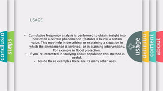 about
content
definitio
n
usage
steps
conclusio
n
USAGE
• Cumulative frequency analysis is performed to obtain insight into
how often a certain phenomenon (feature) is below a certain
value. This may help in describing or explaining a situation in
which the phenomenon is involved, or in planning interventions,
for example in flood protection.
• If you´re interested in studying about population this method is
useful.
• Beside these examples there are its many other uses.
 