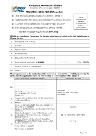 Page 1 of 5
Hindustan Aeronautics Limited
Corporate Office :: Bangalore-560 001
APPLICATION FOR THE POST OF (Please Tick)
 HEAD OF CUSTOMER SERVICE (COMPLEX OFFICE)- GRADE VII
 FLEET SINGLE POINT OF CONTACT (SPOC) (COMPLEX OFFICE)- GRADE VI
 MANAGER (CUSTOMER SERVICE) (COMPLEX OFFICE) - GRADE-IV
 ENGINEER (CUSTOMER SERVICE) (COMPLEX OFFICE) - GRADE-II
(Last date for receipt of applications is 31.01.2023)
All fields are mandatory. Please read the detailed advertisement hosted on the HAL Website prior to
filling up the form
1. Name (IN BLOCK LETTERS)
2. Gender
3. Father’s Name
4. Mother’s Name
5. Spouse Name (if married)
6. Date of Birth & Age as on 31.01.2023 DD-MM-YYYY ___Yrs ___Months
7. State of Domicile and Nationality
8(a) Email Id
All correspondences to the candidates will be made via e – mail on the e – mail id provided by the
candidate in the application blank. No other method of communication will be adopted.
8(b)
Contact / Current Residential Address Permanent Address
…………....……………………………………
…………………………………………………
…………………………………………………
Pin Code…………………….
Phone No (with STD Code):
Mobile No:
…………....……………………………………
…………………………………………………
…………………………………………………
Pin Code…………………….
Phone No (with STD Code):
Mobile No:
9.
Nearest Railway Station (i.r.o the Contact/ Current
residential Address)
10. Religion
11.
Were you domicile of J&K during the period from
1.01.1980 to 31.12.1989?
( copy of Certificate to be produced at the time of
Interview)
Yes / No
12.
Circle the Category (copy of Certificate to be
produced at the time of Interview in case of
SC/ST/OBC/EWS)
SC / ST / OBC-NCL / GEN / EWS
13.
Are you a Person with Benchmark Disabilities
(PWBD)? (copy of Certificate to be produced at
the time of Interview )
If yes, Nature of Disability
Percentage of Disability
Yes / No
Paste
Self-attested
Recent
passport size
Colour
photograph
 