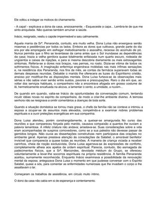 Ele voltou a indagar os motivos do chamamento.
- A capa! - explicava a dona da casa, ansiosamente. - Esqueceste a capa... Lembra-te de que me
sinto aniquilada. Não queiras também arruinar a saúde.
Inácio, resignado, vestiu o capote impermeável e saiu calmamente.
Aquela mania da Srª. Penaranda, contudo, era muito velha. Dona Luísa não enxergava senão
miasmas e pestilências por todos os lados. Embora as dores que cultivava, grande parte do dia
era por ela empregado em esfregar metodicamente o assoalho, receosa do acúmulo de pó.
Nunca permitia que o filho se levantasse da cama antes que o Sol inundasse as dependências
da casa; trazia a velha genitora quase totalmente enfaixada num quarto escuro, rodeada de
ungüentos e caixas de injeções, e para si mesma descobria diariamente os mais extravagantes
sintomas. Referia-se a dores nos braços, nas pernas, no rosto. Dizia-se vitima de todos os
sofrimentos físicos. A imaginação enfermiça engendrava moléstias nas mais ínfimas sensações
e, na residência dos Penaranda, nos fins de mês, as contas da farmácia superavam todas as
demais despesas reunidas. Debalde o marido lhe oferecera as luzes do Espiritismo cristão,
ansioso por modificar-lhe as disposições mentais. Dona Luísa furtava-se às observações mais
sérias e não sabia viver senão entre sustos, pavores e preocupações. Raro o dia em que, ao
voltar dos serviços habituais, o companheiro não a encontrava afogada em grosso costume de
lã, hermeticamente encafuada na alcova, a lamentar o vento, a umidade, a nuvem...
De quando em quando, valia-se Inácio de oportunidades da conversação comum, tentando
incutir idéias novas no espírito da companheira, de modo a criar-lhe ambiente diverso. A teimosa
senhora não se resignava a omitir comentários a doenças de toda sorte.
Quando a situação doméstica se tornou mais grave, o chefe da família não se conteve e intimou a
esposa a ocupar-se de assuntos mais elevados, compelindo-a a examinar nobres problemas
espirituais e a ouvir preleções evangélicas em sua companhia.
Dona Luisa atendeu, porém constrangidamente, a queixar-se amargurada. No curso das
reuniões a que compareceu forçada pelo marido, causava compaixão a quantos lhe ouviam a
palavra lamentosa. A infeliz criatura não andava; arrastava-se. Suas considerações sobre a vida
eram acompanhadas de suspiros comovedores, como se a sua palestra não devesse passar de
gemidos longos. Não ouvia as dissertações construtivas nem participava das orações no
ambiente geral. Apenas prestava atenção às consolações de Salatiel, o amorável benfeitor
invisível que comparecia a quase todas as reuniões. À maneira de criança viciada a receber
carinhos, cheia de noção exclusivista, Dona Luisa agarrava-se às expressões de conforto,
completamente alheia aos apelos de ordem espiritual. Parecia, contudo, tão esmagada de
padecimentos físicos, que a Srª. Marcondes, devotada médium do Grupo, se ofereceu
voluntariamente a levar-lhe socorros espirituais na própria residência. A família Penaranda
aceitou, sumamente reconhecida. Enquanto Inácio examinava a possibilidade da renovação
mental da esposa, antegozava Dona Luisa o momento em que pudesse conversar com o Espírito
Salatiel, quase a sós, para comentar as enfermidades numerosas que lhe invadiam o corpo e lhe
assaltavam o lar.
Começaram os trabalhos de assistência, em círculo muito íntimo.
O dono da casa não cabia em si de esperança e contentamento.
 