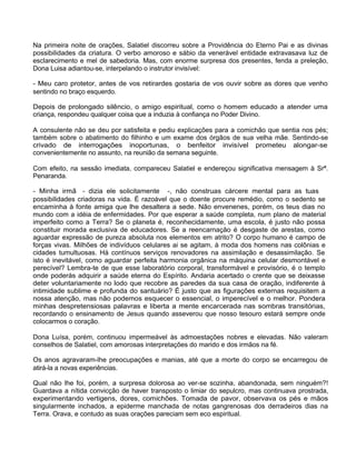 Na primeira noite de orações, Salatiel discorreu sobre a Providência do Eterno Pai e as divinas
possibilidades da criatura. O verbo amoroso e sábio da venerável entidade extravasava luz de
esclarecimento e mel de sabedoria. Mas, com enorme surpresa dos presentes, fenda a preleção,
Dona Luisa adiantou-se, interpelando o instrutor invisível:
- Meu caro protetor, antes de vos retirardes gostaria de vos ouvir sobre as dores que venho
sentindo no braço esquerdo.
Depois de prolongado silêncio, o amigo espiritual, como o homem educado a atender uma
criança, respondeu qualquer coisa que a induzia à confiança no Poder Divino.
A consulente não se deu por satisfeita e pediu explicações para a comichão que sentia nos pés;
também sobre o abatimento do filhinho e um exame dos órgãos de sua velha mãe. Sentindo-se
crivado de interrogações inoportunas, o benfeitor invisível prometeu alongar-se
convenientemente no assunto, na reunião da semana seguinte.
Com efeito, na sessão imediata, compareceu Salatiel e endereçou significativa mensagem à Srª.
Penaranda.
- Minha irmã - dizia ele solicitamente -, não construas cárcere mental para as tuas
possibilidades criadoras na vida. É razoável que o doente procure remédio, como o sedento se
encaminha à fonte amiga que lhe desaltera a sede. Não envenenes, porém, os teus dias no
mundo com a idéia de enfermidades. Por que esperar a saúde completa, num plano de material
imperfeito como a Terra? Se o planeta é, reconhecidamente, uma escola, é justo não possa
constituir morada exclusiva de educadores. Se a reencarnação é desgaste de arestas, como
aguardar expressão de pureza absoluta nos elementos em atrito? O corpo humano é campo de
forças vivas. Milhões de indivíduos celulares ai se agitam, à moda dos homens nas colônias e
cidades tumultuosas. Há contínuos serviços renovadores na assimilação e desassimilação. Se
isto é inevitável, como aguardar perfeita harmonia orgânica na máquina celular desmontável e
perecível? Lembra-te de que esse laboratório corporal, transformável e provisório, é o templo
onde poderás adquirir a saúde eterna do Espírito. Andaria acertado o crente que se deixasse
deter voluntariamente no lodo que recobre as paredes da sua casa de oração, indiferente à
intimidade sublime e profunda do santuário? É justo que as figurações externas requisitem a
nossa atenção, mas não podemos esquecer o essencial, o imperecível e o melhor. Pondera
minhas despretensiosas palavras e liberta a mente encarcerada nas sombras transitórias,
recordando o ensinamento de Jesus quando asseverou que nosso tesouro estará sempre onde
colocarmos o coração.
Dona Luísa, porém, continuou impermeável às admoestações nobres e elevadas. Não valeram
conselhos de Salatiel, com amorosas interpretações do marido e dos irmãos na fé.
Os anos agravaram-lhe preocupações e manias, até que a morte do corpo se encarregou de
atirá-la a novas experiências.
Qual não lhe foi, porém, a surpresa dolorosa ao ver-se sozinha, abandonada, sem ninguém?!
Guardava a nítida convicção de haver transposto o limiar do sepulcro, mas continuava prostrada,
experimentando vertigens, dores, comichões. Tomada de pavor, observava os pés e mãos
singularmente inchados, a epiderme manchada de notas gangrenosas dos derradeiros dias na
Terra. Orava, e contudo as suas orações pareciam sem eco espiritual.
 