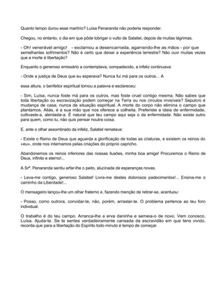 Quanto tempo durou esse martírio? Luísa Penaranda não poderia responder.
Chegou, no entanto, o dia em que pôde lobrigar o vulto de Salatiel, depois de muitas lágrimas.
- Oh! venerável amigo! - exclamou a desencarnada, agarrando-lhe as mãos - por que
semelhantes sofrimentos? Não é certo que deixei a experiência terrestre? Não ouvi muitas vezes
que a morte é libertação?
Enquanto o generoso emissário a contemplava, compadecido, a infeliz continuava:
- Onde a justiça de Deus que eu esperava? Nunca fui má para os outros... A
essa altura, o benfeitor espiritual tomou a palavra e esclareceu:
- Sim, Luísa, nunca foste má para os outros, mas foste cruel contigo mesma. Não sabes que
toda libertação ou escravização podem começar na Terra ou nos círculos invisíveis? Sepulcro é
mudança de casa, nunca de situação espiritual. A morte do corpo não elimina o campo que
plantamos. Aliás, é a sua mão que nos oferece a colheita. Preferiste a ideia de enfermidade,
cultivaste-a, alentaste-a. É natural que teu campo aqui seja o da enfermidade. Não existe outro
para quem, como tu, não quis pensar noutra coisa.
E, ante o olhar assombrado da infeliz, Salatiel rematava:
- Existe o Reino de Deus que aguarda a glorificação de todas as criaturas, e existem os reinos do
«eu», onde nos internamos pelas criações do próprio capricho.
Abandonemos os reinos inferiores das nossas ilusões, minha boa amiga! Procuremos o Reino de
Deus, infinito e eterno!...
A Srª. Penaranda sentiu arfar-lhe o peito, alucinada de esperanças novas.
- Leva-me contigo, generoso Salatiel! Livra-me destes dolorosos padecimentos!... Ensina-me o
caminho da Liberdade!...
O mensageiro lançou-lhe um olhar fraterno e, fazendo menção de retirar-se, acentuou:
- Posso, como outrora, convidar-te, não, porém, arrastar-te. O problema pertence ao teu foro
individual.
O trabalho é do teu campo. Arranca-lhe a erva daninha e semeia-o de novo. Vem conosco,
Luísa. Ajuda-te. Se te sentes verdadeiramente cansada da escravidão em que tens vivido,
recorda que para a libertação do Espírito todo minuto é tempo de começar.
 