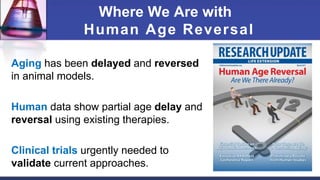 Where We Are with
Human Age Reversal
Aging has been delayed and reversed
in animal models.
Human data show partial age delay and
reversal using existing therapies.
Clinical trials urgently needed to
validate current approaches.
 