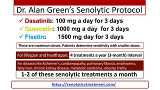 Dr. Alan Green’s Senolytic Protocol
 Dasatinib: 100 mg a day for 3 days
 Quercetin: 1000 mg a day for 3 days
 Fisetin: ...