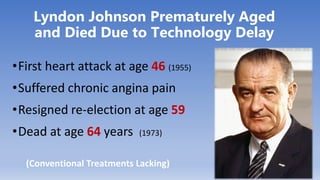 Lyndon Johnson Prematurely Aged
and Died Due to Technology Delay
•First heart attack at age 46 (1955)
•Suffered chronic angina pain
•Resigned re-election at age 59
•Dead at age 64 years (1973)
(Conventional Treatments Lacking)
 