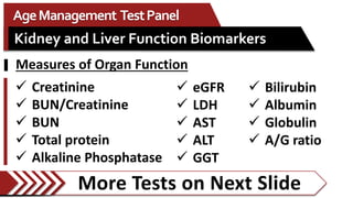 More Tests on Next Slide
AgeManagement TestPanel
Kidney and Liver Function Biomarkers
 eGFR
 LDH
 AST
 ALT
 GGT
 Bilirubin
 Albumin
 Globulin
 A/G ratio
 Creatinine
 BUN/Creatinine
 BUN
 Total protein
 Alkaline Phosphatase
Measures of Organ Function
 