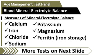 More Tests on Next Slide
AgeManagement TestPanel
Blood Mineral-Electrolyte Balance
Potassium
Magnesium
Ferritin (iron storage)
Measures of Mineral-Electrolyte Balance
Calcium
Iron
Chloride
Sodium
 