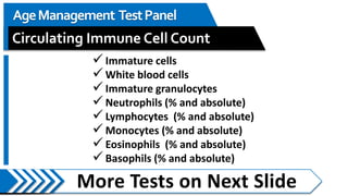 More Tests on Next Slide
AgeManagement TestPanel
Circulating Immune Cell Count
 Immature cells
 White blood cells
 Immature granulocytes
 Neutrophils (% and absolute)
 Lymphocytes (% and absolute)
 Monocytes (% and absolute)
 Eosinophils (% and absolute)
 Basophils (% and absolute)
 