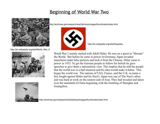 Beginning of World War Two

                                        http://archives.gov/research/ww2/photos/images/thumbnails/index.html




                                                                              http://en.wikipedia.org/wiki/Swastika

http://en.wikipedia.org/wiki/World_War_II
                                            World War 2 mainly started with Adolf Hitler. He was on a quest to quot;liberatequot;
                                            the World. But before he came to power in Germany, Japan invaded
                                            manchuria under false pretexts and took it from the Chinese. Hitler came to
                                            power in 1933. To get the German people to follow his beliefs he gave
                                            speeches to give them a nationalistic view. This implies that he told the people
                                            that the world was in a bad situation and his idea would make it better. This
                                            began the world war. The nations of USA, France, and the U.K. to name a
                                            few fought against Hitler and his Nazi's. Japan was one of The Nazi's allies
                                            and was hard at work on the eastern side of Asia. They had invaded and taken
                                            over the mainland of China beginning with the bombing of Shanghai and
                                            Guangzhou.



                             http://archives.gov/research/ww2/photos/images/thumbnails/index.html