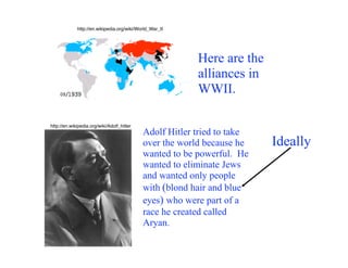 http://en.wikipedia.org/wiki/World_War_II




                                                         Here are the
                                                         alliances in
                                                         WWII.

http://en.wikipedia.org/wiki/Adolf_hitler
                                            Adolf Hitler tried to take
                                            over the world because he    Ideally
                                            wanted to be powerful. He
                                            wanted to eliminate Jews
                                            and wanted only people
                                            with (blond hair and blue
                                            eyes) who were part of a
                                            race he created called
                                            Aryan.