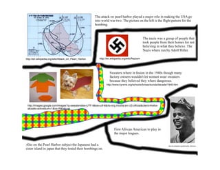 The attack on pearl harbor played a major role in making the USA go
                                                       into world war two. The picture on the left is the flight pattern for the
                                                       bombing.


                                                                                                The nazis was a group of people that
                                                                                                took people from their homes for not
                                                                                                believing in what they believe. The
                                                                                                Nazis where run by Adolf Hitler.

                                                          http://en.wikipedia.org/wiki/Nazism
http://en.wikipedia.org/wiki/Attack_on_Pearl_Harbor




                                                                  Sweaters where in fasion in the 1940s though many
                                                                  factory owners wouldn't let women wear sweaters
                                                                  because they believed they where dangerous.
                                                                http://www.kyrene.org/schools/brisas/sunda/decade/1940.htm




 http://images.google.com/images?q=sweaters&ie=UTF-8&oe=utf-8&rls=org.mozilla:en-US:ofﬁcial&client=ﬁrefox-
 a&safe=active&um=1&sa=N&tab=wi




                                                                      First African American to play in
                                                                      the major leagues.


Also on the Pearl Harbor subject the Japanese had a                                                               http://en.wikipedia.org/wiki/Jackie_Robinson

sister island in japan that they tested their bombings on.