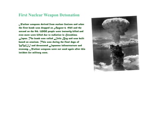 First Nuclear Weapon Detonation

Nuclear weapons derived from nuclear fusions and when
the first bomb was dropped on August 6, 1945 and the
second on the 9th, 12000 people were instantly killed and
even more were killed due to radiation in Hiroshima,
Japan. The bomb was called Little Boy and was built
based on uranium. This was during the final days of
WWII and devastated Japanese infrastructure and
economy. Nuclear weapons were not used again after this
incident for military uses.