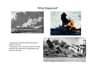 What Happened?




· Japanese hit American ships and military
 bases at 7:55 a.m.
· Battleship U.S.S. Arizona was hit by a bomb
 which hit the ammunition compartment and
 blew the ship apart