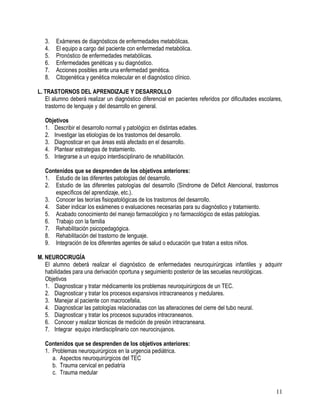 3.   Exámenes de diagnósticos de enfermedades metabólicas.
   4.   El equipo a cargo del paciente con enfermedad metabólica.
   5.   Pronóstico de enfermedades metabólicas.
   6.   Enfermedades genéticas y su diagnóstico.
   7.   Acciones posibles ante una enfermedad genética.
   8.   Citogenética y genética molecular en el diagnóstico clínico.

L. TRASTORNOS DEL APRENDIZAJE Y DESARROLLO
   El alumno deberá realizar un diagnóstico diferencial en pacientes referidos por dificultades escolares,
   trastorno de lenguaje y del desarrollo en general.

   Objetivos
   1. Describir el desarrollo normal y patológico en distintas edades.
   2. Investigar las etiologías de los trastornos del desarrollo.
   3. Diagnosticar en que áreas está afectado en el desarrollo.
   4. Plantear estrategias de tratamiento.
   5. Integrarse a un equipo interdisciplinario de rehabilitación.

   Contenidos que se desprenden de los objetivos anteriores:
   1. Estudio de las diferentes patologías del desarrollo.
   2. Estudio de las diferentes patologías del desarrollo (Síndrome de Déficit Atencional, trastornos
       específicos del aprendizaje, etc.).
   3. Conocer las teorías fisiopatológicas de los trastornos del desarrollo.
   4. Saber indicar los exámenes o evaluaciones necesarias para su diagnóstico y tratamiento.
   5. Acabado conocimiento del manejo farmacológico y no farmacológico de estas patologías.
   6. Trabajo con la familia
   7. Rehabilitación psicopedagógica.
   8. Rehabilitación del trastorno de lenguaje.
   9. Integración de los diferentes agentes de salud o educación que tratan a estos niños.

M. NEUROCIRUGÍA
   El alumno deberá realizar el diagnóstico de enfermedades neuroquirúrgicas infantiles y adquirir
   habilidades para una derivación oportuna y seguimiento posterior de las secuelas neurológicas.
   Objetivos
   1. Diagnosticar y tratar médicamente los problemas neuroquirúrgicos de un TEC.
   2. Diagnosticar y tratar los procesos expansivos intracraneanos y medulares.
   3. Manejar al paciente con macrocefalia.
   4. Diagnosticar las patologías relacionadas con las alteraciones del cierre del tubo neural.
   5. Diagnosticar y tratar los procesos supurados intracraneanos.
   6. Conocer y realizar técnicas de medición de presión intracraneana.
   7. Integrar equipo interdisciplinario con neurocirujanos.

   Contenidos que se desprenden de los objetivos anteriores:
   1. Problemas neuroquirúrgicos en la urgencia pediátrica.
      a. Aspectos neuroquirúrgicos del TEC
      b. Trauma cervical en pediatría
      c. Trauma medular


                                                                                                       11
 