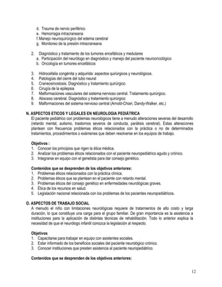 d. Trauma de nervio periférico
        e. Hemorragia intracraneana
        f. Manejo neuroquirúrgico del edema cerebral
        g. Monitoreo de la presión intracraneana

   2.     Diagnóstico y tratamiento de los tumores encefálicos y medulares
        a. Participación del neurólogo en diagnóstico y manejo del paciente neurooncológico
        b. Oncología en tumores encefálicos

   3.    Hidrocefalia congénita y adquirida: aspectos quirúrgicos y neurológicos.
   4.    Patologías del cierre del tubo neural
   5.    Craneosinostosis. Diagnóstico y tratamiento quirúrgico
   6.    Cirugía de la epilepsia
   7.    Malformaciones vasculares del sistema nervioso central. Tratamiento quirúrgico.
   8.    Absceso cerebral. Diagnóstico y tratamiento quirúrgico
   9.    Malformaciones del sistema nervioso central (Arnold-Chiari, Dandy-Walker, etc.)

N. ASPECTOS ETICOS Y LEGALES EN NEUROLOGIA PEDIÁTRICA
   El paciente pediátrico con problemas neurológicos tiene a menudo alteraciones severas del desarrollo
   (retardo mental, autismo, trastornos severos de conducta, parálisis cerebral). Estas alteraciones
   plantean con frecuencia problemas éticos relacionados con la práctica o no de determinados
   tratamientos, procedimientos o exámenes que deben resolverse en los equipos de trabajo.

   Objetivos :
   1. Conocer los principios que rigen la ética médica.
   2. Analizar los problemas éticos relacionados con el paciente neuropediátrico agudo y crónico.
   3. Integrarse en equipo con el genetista para dar consejo genético.

   Contenidos que se desprenden de los objetivos anteriores:
   1. Problemas éticos relacionados con la práctica clínica.
   2. Problemas éticos que se plantean en el paciente con retardo mental.
   3. Problemas éticos del consejo genético en enfermedades neurológicas graves.
   4. Ética de los recursos en salud.
   5. Legislación nacional relacionada con los problemas de los pacientes neuropediátricos.

O. ASPECTOS DE TRABAJO SOCIAL
   A menudo el niño con limitaciones neurológicas requiere de tratamientos de alto costo y larga
   duración, lo que constituye una carga para el grupo familiar. De gran importancia es la asistencia a
   instituciones para la aplicación de distintas técnicas de rehabilitación. Todo lo anterior explica la
   necesidad de que el neurólogo infantil conozca la legislación al respecto.

   Objetivos
   1. Capacitarse para trabajar en equipo con asistentes sociales.
   2. Estar informado de los beneficios sociales del paciente neurológico crónico.
   3. Conocer instituciones que presten asistencia al paciente neuropediátrico.

   Contenidos que se desprenden de los objetivos anteriores:


                                                                                                       12
 