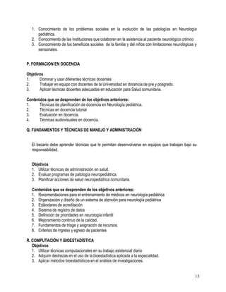 1. Conocimiento de los problemas sociales en la evolución de las patologías en Neurología
      pediátrica.
   2. Conocimiento de las instituciones que colaboran en la asistencia al paciente neurológico crónico
   3. Conocimiento de los beneficios sociales de la familia y del niños con limitaciones neurológicas y
      sensoriales.


P. FORMACION EN DOCENCIA

Objetivos
1.     Dominar y usar diferentes técnicas docentes
2.     Trabajar en equipo con docentes de la Universidad en docencia de pre y posgrado.
3.     Aplicar técnicas docentes adecuadas en educación para Salud comunitaria.

Contenidos que se desprenden de los objetivos anteriores:
1.     Técnicas de planificación de docencia en Neurología pediátrica.
2.     Técnicas en docencia tutorial
3.     Evaluación en docencia.
4.     Técnicas audiovisuales en docencia.

Q. FUNDAMENTOS Y TÉCNICAS DE MANEJO Y ADMINISTRACIÓN


   El becario debe aprender técnicas que le permitan desenvolverse en equipos que trabajan bajo su
   responsabilidad.


   Objetivos
   1. Utilizar técnicas de administración en salud.
   2. Evaluar programas de patología neuropediátrica.
   3. Planificar acciones de salud neuropediátrica comunitaria.

   Contenidos que se desprenden de los objetivos anteriores:
   1. Recomendaciones para el entrenamiento de médicos en neurología pediátrica
   2. Organización y diseño de un sistema de atención para neurología pediátrica
   3. Estándares de acreditación
   4. Sistema de registro de datos
   5. Definición de prioridades en neurología infantil
   6. Mejoramiento continuo de la calidad,
   7. Fundamentos de triage y asignación de recursos.
   8. Criterios de ingreso y egreso de pacientes

R. COMPUTACIÓN Y BIOESTADÍSTICA
   Objetivos
   1. Utilizar técnicas computacionales en su trabajo asistencial diario
   2. Adquirir destrezas en el uso de la bioestadística aplicada a la especialidad.
   3. Aplicar métodos bioestadísticos en el análisis de investigaciones.


                                                                                                     13
 
