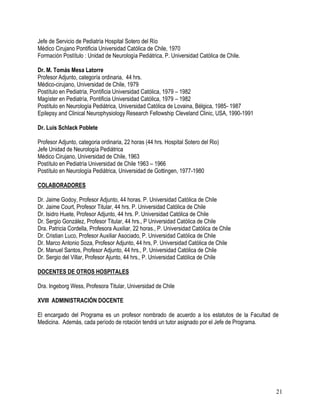 Jefe de Servicio de Pediatría Hospital Sotero del Río
Médico Cirujano Pontificia Universidad Católica de Chile, 1970
Formación Postítulo : Unidad de Neurología Pediátrica, P. Universidad Católica de Chile.

Dr. M. Tomás Mesa Latorre
Profesor Adjunto, categoría ordinaria, 44 hrs.
Médico-cirujano, Universidad de Chile, 1979
Postítulo en Pediatría, Pontificia Universidad Católica, 1979 – 1982
Magíster en Pediatría, Pontificia Universidad Católica, 1979 – 1982
Postítulo en Neurología Pediátrica, Universidad Católica de Lovaina, Bélgica, 1985- 1987
Epilepsy and Clinical Neurophysiology Research Fellowship Cleveland Clinic, USA, 1990-1991

Dr. Luis Schlack Poblete

Profesor Adjunto, categoria ordinaria, 22 horas (44 hrs. Hospital Sotero del Rio)
Jefe Unidad de Neurología Pediátrica
Médico Cirujano, Universidad de Chile, 1963
Postítulo en Pediatría Universidad de Chile 1963 – 1966
Postítulo en Neurología Pediátrica, Universidad de Gottingen, 1977-1980

COLABORADORES

Dr. Jaime Godoy, Profesor Adjunto, 44 horas. P. Universidad Católica de Chile
Dr. Jaime Court, Profesor Titular, 44 hrs. P. Universidad Católica de Chile
Dr. Isidro Huete, Profesor Adjunto, 44 hrs. P. Universidad Católica de Chile
Dr. Sergio González, Profesor Titular, 44 hrs., P Universidad Católica de Chile
Dra. Patricia Cordella, Profesora Auxiliar, 22 horas., P. Universidad Católica de Chile
Dr. Cristian Luco, Profesor Auxiliar Asociado, P. Universidad Católica de Chile
Dr. Marco Antonio Soza, Profesor Adjunto, 44 hrs, P. Universidad Católica de Chile
Dr. Manuel Santos, Profesor Adjunto, 44 hrs., P. Universidad Católica de Chile
Dr. Sergio del Villar, Profesor Ajunto, 44 hrs., P. Universidad Católica de Chile

DOCENTES DE OTROS HOSPITALES

Dra. Ingeborg Wess, Profesora Titular, Universidad de Chile

XVIII ADMINISTRACIÓN DOCENTE

El encargado del Programa es un profesor nombrado de acuerdo a los estatutos de la Facultad de
Medicina. Además, cada período de rotación tendrá un tutor asignado por el Jefe de Programa.




                                                                                             21
 
