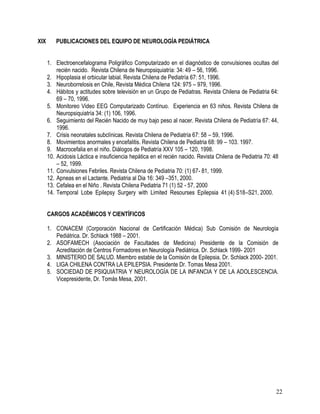 XIX       PUBLICACIONES DEL EQUIPO DE NEUROLOGÍA PEDIÁTRICA


      1. Electroencefalograma Poligráfico Computarizado en el diagnóstico de convulsiones ocultas del
          recién nacido. Revista Chilena de Neuropsiquiatría: 34: 49 – 56, 1996.
      2. Hipoplasia el orbicular labial. Revista Chilena de Pediatría 67: 51, 1996.
      3. Neuroborrelosis en Chile, Revista Médica Chilena 124: 975 – 979, 1996.
      4. Hábitos y actitudes sobre televisión en un Grupo de Pediatras. Revista Chilena de Pediatria 64:
          69 – 70, 1996.
      5. Monitoreo Video EEG Computarizado Contínuo. Experiencia en 63 niños. Revista Chilena de
          Neuropsiquiatría 34: (1) 106, 1996.
      6. Seguimiento del Recién Nacido de muy bajo peso al nacer. Revista Chilena de Pediatría 67: 44,
          1996.
      7. Crisis neonatales subclínicas. Revista Chilena de Pediatría 67: 58 – 59, 1996.
      8. Movimientos anormales y encefalitis. Revista Chilena de Pediatria 68: 99 – 103. 1997.
      9. Macrocefalia en el niño. Diálogos de Pediatría XXV 105 – 120, 1998.
      10. Acidosis Láctica e insuficiencia hepática en el recién nacido. Revista Chilena de Pediatria 70: 48
          – 52, 1999.
      11. Convulsiones Febriles. Revista Chilena de Pediatria 70: (1) 67- 81, 1999.
      12. Apneas en el Lactante. Pediatria al Dia 16: 349 –351, 2000.
      13. Cefalea en el Niño . Revista Chilena Pediatria 71 (1) 52 - 57, 2000
      14. Temporal Lobe Epilepsy Surgery with Limited Resourses Epilepsia 41 (4) S18–S21, 2000.


      CARGOS ACADÉMICOS Y CIENTÍFICOS

      1. CONACEM (Corporación Nacional de Certificación Médica) Sub Comisión de Neurología
         Pediátrica. Dr. Schlack 1988 – 2001.
      2. ASOFAMECH (Asociación de Facultades de Medicina) Presidente de la Comisión de
         Acreditación de Centros Formadores en Neurología Pediátrica. Dr. Schlack 1999- 2001
      3. MINISTERIO DE SALUD. Miembro estable de la Comisión de Epilepsia. Dr. Schlack 2000- 2001.
      4. LIGA CHILENA CONTRA LA EPILEPSIA. Presidente Dr. Tomas Mesa 2001.
      5. SOCIEDAD DE PSIQUIATRIA Y NEUROLOGÍA DE LA INFANCIA Y DE LA ADOLESCENCIA.
         Vicepresidente, Dr. Tomás Mesa, 2001.




                                                                                                          22
 