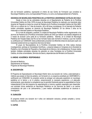 año de formación pediátrica, expresando el criterio de ese Centro de Formación que considera la
Neurología Pediátrica como una Especialidad Primaria y no como una Subespecialidad de la Pediatría.

DOCENCIA DE NEUROLOGÍA PEDIÁTRICA EN LA PONTIFICIA UNIVERSIDAD CATÓLICA DE CHILE
         Desde el inicio de las actividades docentes en el Departamento de Pediatría de la Pontificia
Universidad Católica de Chile (1970) el grupo de Neurología Pediátrica ha realizado una importante labor
docente de Pregrado en todos los cursos de Pediatría de la Pontificia Universidad Católica de Chile (MEC
259) con un módulo de 4 a 7 días de duración. (40 a 48 horas cronológicas). En el internado de Pediatría
existen actividades regulares en docencia de Neurología Pediátrica. En los últimos 3 años se ha
instaurado un internado optativo en Neurología Pediátrica.
         En el nivel de posgrado y postítulo, la Unidad de Neurología Pediátrica recibe regularmente a los
alumnos de Pediatría de la Pontificia Universidad Católica de Chile que realizan una estadía obligatoria de
2 meses de duración como parte de su formación pediátrica. Además, en la Unidad de Neurología
Pediátrica del Hospital Sótero del Río se han formado hasta este momento 8 médicos y que han recibido
su certificación por CONACEM. Estos profesionales procedían de diferentes áreas de salud para suplir una
necesidad asistencial de sus respectivos Servicios de Salud.
         El grupo de Neuropediatras de la Pontificia Universidad Católica de Chile realiza diversas
investigaciones; participa en Sociedades Científicas y presenta trabajos en Congresos de la Sociedad de
Pediatría y de la Sociedad de Psiquiatría y Neurología de la Infancia y de la Adolescencia. El grupo realiza
también múltiples actividades docentes de extensión en otras Facultades de la Pontificia Universidad
Católica, de otras universidades, Servicios de Salud y dependencias del Ministerio de Educación.

II. UNIDAD ACADÉMICA RESPONSABLE

Escuela de Medicina,
Departamento de Pediatría.
Programa de Neurología Pediátrica

III. DESCRIPCIÓN

El Programa de Especialización en Neurología Infantil, tiene una duración de 3 años y está destinado a
médicos que posean el título de pediatra, con formación en un programa acreditado por ASOFAMECH o
certificación por CONACEM. Su propósito central es entregar una adecuada expedición en neurología
pediátrica en lo teórico y en lo práctico, proporcionando la necesaria experiencia y el adecuado
entrenamiento, para alcanzar la competencia que le permitirá finalmente ejercer la especialidad en forma
independiente.Al final del programa de especialización el alumno quedará capacitado para desarrollar
una actividad clínica asistencial en Neurología Pediátrica en los Servicios de Salud o en centros
universitarios del país o de Latinoamérica, y para realizar actividades académicas en docencia e
investigación.

IV. DURACIÓN

El programa tendrá una duración de 4 años con dedicación exclusiva, jornada completa y turnos
nocturnos y de festivos.

V. CUPOS



                                                                                                           3
 