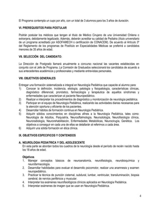 El Programa contempla un cupo por año, con un total de 3 alumnos para los 3 años de duración.

VI. PREREQUISITOS PARA POSTULAR

Podrán postular los médicos que tengan el título de Médico Cirujano de una Universidad Chilena o
extranjera, debidamente legalizado. Además, deberán acreditar su calidad de Pediatra (título universitario
de un programa acreditado por ASOFAMECH o certificación de CONACEM). De acuerdo al Artículo 3º
del Reglamento de los programas de Postítulo en Especialidades Médicas se preferirá a candidatos
menores de 35 años de edad.

VII. SELECCIÓN DEL CANDIDATO:

La Dirección de Postgrado llamará anualmente a concurso nacional las vacantes establecidas en
conjunto con el Jefe de Programa. La Comisión de Graduados seleccionará los candidatos de acuerdo a
sus antecedentes académicos y profesionales y mediante entrevistas personales.

VIII. OBJETIVOS GENERALES

Entregar una formación sistematizada e integral en Neurología Pediátrica que capacite al alumno para:
1)    Conocer la definición, incidencia, etiología, patología y fisiopatología, características clínicas,
      diagnóstico diferencial, pronóstico, farmacología y terapéutica de aquellos síndromes y
      enfermedades que caracterizan al paciente Neuropediátrico.
2)    Realizar e interpretar los procedimientos de diagnóstico y monitorización de neurología pediátrica.
3)    Participar en el equipo de Neurología Pediátrica, realizando las actividades diarias necesarias para
      la atención oportuna y eficiente de los pacientes.
4)    Desarrollar hábitos de formación continua en Neurología Pediátrica.
5)    Adquirir sólidos conocimientos en disciplinas afines a la Neurología Pediátrica, tales como:
      Neurología de Adultos, Psiquiatría, Neurooftalmología, Neurootología, Neurofisiología clínica,
      Neuroradiología, Neurorehabilitaicón, Enfermedades Metabólicas, Neurocirugía, Genética. Los
      objetivos a conseguir en cada una de ellas se detallarán al referirnos a cada área.
6)    Adquirir una sólida formación en ética clínica.

IX. OBJETIVOS ESPECIFICOS Y CONTENIDOS

A. NEUROLOGIA PEDIATRICA Y DEL ADOLESCENTE
   En esta parte se abordan todos los cuadros de la neurología desde el período de recién nacido hasta
   los 18 años de edad.

   Objetivos
   1. Manejar conceptos básicos de neuroanatomía, neurofisiología, neurobioquímica y
       neurofarmacología.
   2. Desarrollar habilidades para evaluar el desarrollo psicomotor, realizar una anamnesis y examen
       neuropediátrico.
   3. Practicar la técnica de punción cisternal, subdural, lumbar, ventricular, transiluminación, biopsia
       cerebral, de nervios periféricos y muscular.
   4. Interpretar los exámenes neurofisiológicos clínicos aplicados en Neurología Pediátrica.
   5. Interpretar exámenes de imagen que se usan en Neurología Pediátrica.


                                                                                                             4
 