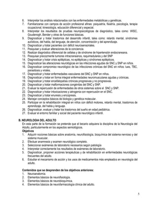 6.    Interpretar los análisis relacionados con las enfermedades metabólicas y genéticas.
   7.    Familiarizarse con campos de acción profesional afines: psiquiatría, fisiatría, psicología, terapia
         ocupacional, kinesiología, educación diferencial y especial.
   8.    Interpretar los resultados de pruebas neuropsicológicas de diagnóstico, tales como: WISC,
         Goudenogh, Bender y otras de funciones básicas.
   9.    Diagnosticar y tratar trastornos del desarrollo infantil, tales como: retardo mental, síndromes
         autísticos, del habla, del lenguaje, de atención, concentración y del aprendizaje.
   10.   Diagnosticar y tratar pacientes con déficit neurosensoriales.
   11.   Pesquisar y evaluar alteraciones de la conciencia.
   12.   Realizar diagnóstico diferencial de cefalea y de síndrome de hipertensión endocraneana.
   13.   Pesquisar precozmente tumores intracraneanos, raquimedulares y del SNP
   14.   Diagnosticar y tratar crisis epilépticas, no epilépticas y síndromes epilépticos.
   15.   Diagnosticar las alteraciones neurológicas en las infecciones agudas de SNC y SNP en niños.
   16.   Diagnosticar compromiso neurológico de las infecciones crónicas del SNC en niños: lues, TBC,
         parasitosis y virales.
   17.   Diagnosticar y tratar enfermedades vasculares del SNC y SNP en niños.
   18.   Diagnosticar y tratar en forma integral enfermedades neuromusculares agudas y crónicas.
   19.   Diagnosticar y tratar encefalopatías crónicas progresivas y no progresivas.
   20.   Diagnosticar y tratar malformaciones congénitas del SNC y SNP.
   21.   Evaluar la repercusión de enfermedades de otros sistemas sobre el SNC y SNP.
   22.   Diagnosticar y tratar intoxicaciones y iatrogenia con repercusión en el SNC.
   23.   Diagnosticar y tratar enuresis y encopresis.
   24.   Manejar conceptos básicos de biología y genética molecular.
   25.   Participar en la rehabilitación integral en niños con déficit motores, retardo mental, trastornos de
         aprendizaje, del habla y lenguaje.
   26.   Diagnosticar, evaluar y tratar los trastornos del sueño en edad pediátrica.
   27.   Evaluar el entorno familiar y social del paciente neurológico infantil.

B. NEUROLOGIA DEL ADULTO
   En esta parte de la formación se pretende que el becario adquiera la disciplina de la Neurología del
   Adulto, particularmente en los aspectos semiológicos.
   Objetivos
   1. Adquirir nociones básicas sobre anatomía, neurofisiología, bioquímica del sistema nervioso y del
        sistema muscular.
   2. Efectuar anamnesis y examen neurológico completo.
   3. Seleccionar exámenes de laboratorio necesarios según patología
   4. Interpretar correctamente los resultados de exámenes de laboratorio.
   5. Diagnosticar, proponer acciones terapéuticas y de rehabilitación en enfermedades neurológicas
        frecuentes del adulto.
   6. Estudiar el mecanismo de acción y los usos de medicamentos más empleados en neurología del
        adulto.

   Contenidos que se desprenden de los objetivos anteriores:
   1. Neuroanatomía.
   2. Elementos básicos de neurofisiología.
   3. Elementos básicos de neurobioquímica.
   4. Elementos básicos de neurofarmacología clínica del adulto.


                                                                                                                5
 
