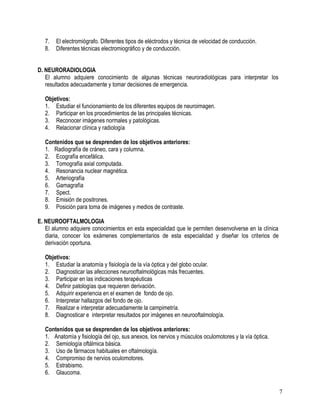 7.   El electromiógrafo. Diferentes tipos de eléctrodos y técnica de velocidad de conducción.
   8.   Diferentes técnicas electromiográfico y de conducción.


D. NEURORADIOLOGIA
   El alumno adquiere conocimiento de algunas técnicas neuroradiológicas para interpretar los
   resultados adecuadamente y tomar decisiones de emergencia.

   Objetivos:
   1. Estudiar el funcionamiento de los diferentes equipos de neuroimagen.
   2. Participar en los procedimientos de las principales técnicas.
   3. Reconocer imágenes normales y patológicas.
   4. Relacionar clínica y radiología

   Contenidos que se desprenden de los objetivos anteriores:
   1. Radiografía de cráneo, cara y columna.
   2. Ecografía encefálica.
   3. Tomografía axial computada.
   4. Resonancia nuclear magnética.
   5. Arteriografía
   6. Gamagrafía
   7. Spect.
   8. Emisión de positrones.
   9. Posición para toma de imágenes y medios de contraste.

E. NEUROOFTALMOLOGIA
   El alumno adquiere conocimientos en esta especialidad que le permiten desenvolverse en la clínica
   diaria, conocer los exámenes complementarios de esta especialidad y diseñar los criterios de
   derivación oportuna.

   Objetivos:
   1. Estudiar la anatomía y fisiología de la vía óptica y del globo ocular.
   2. Diagnosticar las afecciones neurooftalmológicas más frecuentes.
   3. Participar en las indicaciones terapéuticas
   4. Definir patologías que requieren derivación.
   5. Adquirir experiencia en el examen de fondo de ojo.
   6. Interpretar hallazgos del fondo de ojo.
   7. Realizar e interpretar adecuadamente la campimetría.
   8. Diagnosticar e interpretar resultados por imágenes en neurooftalmología.

   Contenidos que se desprenden de los objetivos anteriores:
   1. Anatomía y fisiología del ojo, sus anexos, los nervios y músculos oculomotores y la vía óptica.
   2. Semiología oftálmica básica.
   3. Uso de fármacos habituales en oftalmología.
   4. Compromiso de nervios oculomotores.
   5. Estrabismo.
   6. Glaucoma.


                                                                                                        7
 