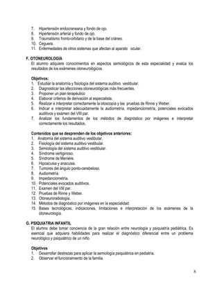 7.    Hipertensión endocraneana y fondo de ojo.
   8.    Hipertensión arterial y fondo de ojo.
   9.    Traumatismo fronto-orbitario y de la base del cráneo.
   10.   Ceguera.
   11.   Enfermedades de otros sistemas que afectan al aparato ocular.

F. OTONEUROLOGIA
   El alumno adquiere conocimientos en aspectos semiológicos de esta especialidad y evalúa los
   resultados de los exámenes otoneurológicos.

   Objetivos:
   1. Estudiar la anatomía y fisiología del sistema auditivo vestibular.
   2. Diagnosticar las afecciones otoneurológicas más frecuentes.
   3. Proponer un plan terapéutico
   4. Elaborar criterios de derivación al especialista.
   5. Realizar e interpretar correctamente la otoscopía y las pruebas de Rinne y Weber.
   6. Indicar e interpretar adecuadamente la audiometría, impedanciometría, potenciales evocados
       auditivos y exámen del VIII par.
   7. Analizar los fundamentos de los métodos de diagnóstico por imágenes e interpretar
       correctamente los resultados.

   Contenidos que se desprenden de los objetivos anteriores:
   1. Anatomía del sistema auditivo vestibular.
   2. Fisiología del sistema auditivo vestibular.
   3. Semiología del sistema auditivo vestibular.
   4. Síndrome vertiginoso.
   5. Síndrome de Menière.
   6. Hipoacusia y anacusia.
   7. Tumores del ángulo ponto-cerebeloso.
   8. Audiometría.
   9. Impedanciometría.
   10. Potenciales evocados auditivos.
   11. Examen del VIII par.
   12. Pruebas de Rinne y Weber.
   13. Otoneuroradiología.
   14. Métodos de diagnóstico por imágenes en la especialidad.
   15. Bases tecnológicas, indicaciones, limitaciones e interpretación de los exámenes de la
       otoneurología.

G. PSIQUIATRIA INFANTIL
   El alumno debe tomar conciencia de la gran relación entre neurología y psiquiatría pediátrica. Es
   esencial que adquiera habilidades para realizar el diagnóstico diferencial entre un problema
   neurológico y psiquiátrico de un niño.

   Objetivos
   1. Desarrollar destrezas para aplicar la semiología psiquiátrica en pediatría.
   2. Observar el funcionamiento de la familia.


                                                                                                       8
 