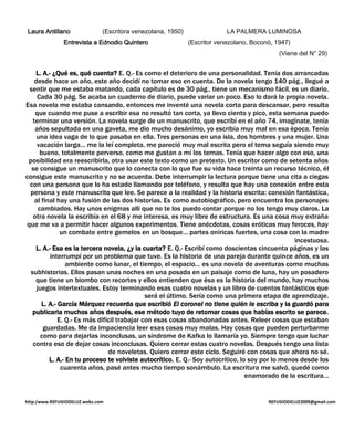 Laura Antillano              (Escritora venezolana, 1950)                LA PALMERA LUMINOSA
               Entrevista a Ednodio Quintero                 (Escritor venezolano, Boconó, 1947)
                                                                                            (Viene del N° 29)


    L. A.- ¿Qué es, qué cuenta? E. Q.- Es como el deterioro de una personalidad. Tenía dos arrancadas
    desde hace un año, este año decidí no tomar eso en cuenta. De la novela tengo 140 pág., llegué a
 sentir que me estaba matando, cada capítulo es de 30 pág., tiene un mecanismo fácil, es un diario.
     Cada 30 pág. Se acaba un cuaderno de diario, puede variar un poco. Eso lo dará la propia novela.
Esa novela me estaba cansando, entonces me inventé una novela corta para descansar, pero resulta
    que cuando me puse a escribir esa no resultó tan corta, ya llevo ciento y pico, esta semana puedo
   terminar una versión. La novela surge de un manuscrito, que escribí en el año 74, imagínate, tenía
    años sepultada en una gaveta, me dio mucho desánimo, yo escribía muy mal en esa época. Tenía
     una idea vaga de lo que pasaba en ella. Tres personas en una isla, dos hombres y una mujer. Una
     vacación larga… me la leí completa, me pareció muy mal escrita pero el tema seguía siendo muy
       bueno, totalmente perverso, como me gustan a mí los temas. Tenía que hacer algo con eso, una
 posibilidad era reescribirla, otra usar este texto como un pretexto. Un escritor como de setenta años
  se consigue un manuscrito que lo conecta con lo que fue su vida hace treinta un recurso técnico, él
consigue este manuscrito y no se acuerda. Debe interrumpir la lectura porque tiene una cita a ciegas
 con una persona que lo ha estado llamando por teléfono, y resulta que hay una conexión entre esta
 persona y este manuscrito que lee. Se parece a la realidad y la historia escrita: conexión fantástica,
    al final hay una fusión de las dos historias. Es como autobiográfico, pero encuentra los personajes
      cambiados. Hay unos enigmas allí que no te los puedo contar porque no los tengo muy claros. La
   otra novela la escribía en el 68 y me interesa, es muy libre de estructura. Es una cosa muy extraña
que me va a permitir hacer algunos experimentos. Tiene anécdotas, cosas eróticas muy feroces, hay
                un combate entre gemelos en un bosque… partes oníricas fuertes, una cosa con la madre
                                                                                                   incestuosa.
    L. A.- Esa es la tercera novela, ¿y la cuarta? E. Q.- Escribí como doscientas cincuenta páginas y las
           interrumpí por un problema que tuve. Es la historia de una pareja durante quince años, es un
                  ambiente como lunar, el tiempo, el espacio… es una novela de aventuras como muchas
  subhistorias. Ellos pasan unas noches en una posada en un paisaje como de luna, hay un posadero
    que tiene un biombo con recortes y ellos entienden que ésa es la historia del mundo, hay muchos
     juegos intertextuales. Estoy terminando esas cuatro novelas y un libro de cuentos fantásticos que
                                               será el último. Sería como una primera etapa de aprendizaje.
        L. A.- García Márquez recuerda que escribió El coronel no tiene quién le escriba y la guardó para
   publicarla muchos años después, ese método tuyo de retomar cosas que habías escrito se parece.
               E. Q.- Es más difícil trabajar con esas cosas abandonadas antes. Releer cosas que estaban
        guardadas. Me da impaciencia leer esas cosas muy malas. Hay cosas que pueden perturbarme
       como para dejarlas inconclusas, un síndrome de Kafka lo llamaría yo. Siempre tengo que luchar
   contra eso de dejar cosas inconclusas. Quiero cerrar estas cuatro novelas. Después tengo una lista
                                 de noveletas. Quiero cerrar este ciclo. Seguiré con cosas que ahora no sé.
           L. A.- En tu proceso te volviste autocrítico. E. Q.- Soy autocrítico, lo soy por lo menos desde los
                cuarenta años, pasé antes mucho tiempo sonámbulo. La escritura me salvó, quedé como
                                                                                   enamorado de la escritura…


http:/www.REFUGIODELUZ.webs.com                                                         REFUGIODELUZ2009@gmail.com
 
