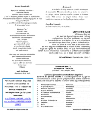 Un don llamado: día
                                                                                  Armisticio
             A veces las mañanas son duras...
                                                                   Con fecha de hoy retiro de tu vida mis tropas
                    y las tardes frescas.                  de ocupación. Me desentiendo de todos los invasores
               Se sueña bonito unas noches                 en cuerpo y alma. Nos veremos las caras en la tierra de
  y uno se despierta feo en el espejo en las mañanas.      nadie. Allí donde un ángel señala desde lejos
Pero además está la porción cara de un perfume de beso     invitándonos a entrar: Se alquila paraíso en ruinas.
                    dado por el devenir
       y la indiferencia de las reglas gramaticales
                   de la locura del amor.                  Juan José Arreola
                                                           (Escritor mexicano, 1918-2001)
                     Bástanos "ser"
                    pero de a poco,                                                           UN TIEMPO HUBO
                  cada paso debe ser                                                            ¿Hubo un tiempo
         al unísono con un canto del ruiseñor                            en que los danzarines con sus violines
             de mañana con el aire fresco                          en los circos de niños olvidaban sus penas?
                     sale y palpita.                     Un tiempo hubo en que podían llorar sobre los libros
                  Y dormir un poco...                          pero el tiempo asentó su gusano en las huellas.
                pero sobre todo soñar,                             Ellos no están a salvo bajo el arco del cielo.
                y levantarse sin dudas,               Lo más seguro en esta vida es lo que nunca se conoce;
              con la elegante convicción            bajo los signos del espacio ellos, los que no tienen brazos
                   del poder de uno.             tienen manos limpísimas y así como el fantasma sin corazón
                                                               es el único ileso, así el ciego es quien ve mejor.
         Hay cosas que al parecer no cambian
            pero esta mañana amarilla...                                      DYLAN THOMAS (Poeta inglés, 1934-…)
                 un rosa inconclusa
            me levantó con una sonrisa...
             y yo no sabía que las rosas
                     tenían risas.
                       Mágica.                                          GIMNASIA MENTAL
                                                                       ANASTASIA TSACKOS
                   Jesús Rodríguez                                  (Psicóloga Clínica. Bayeux, 1939)
                (Estudiante de la ULA)
                                                           Ejercicios para estimular el deterioro cognitivo
                                                Ejercicio. La palabra secreta 2. En este ejercicio van a jugar los
                                                conocimientos de cultura general y la perspicacia. Debes ordenar las
  Para nuestra sección de poetas                letras para descubrir el ‘secreto’ escondido en las siguientes palabras.
    zulianos y venezolanos les                  1.    Personaje histórico…………..         renssico…………………………
  invitamos a leer la selección de              2.    Capital europea………………             temosoclo………………………
                                                3.    Nombre de varón……………..            adonielci………………………..
        Poetas venezolanos                      4.    Río de América……………….             zanosama………………………
  contemporáneos (2) del poeta                  5.    Ciudad de Norteamérica…….         nobtos……………………………
                                                6.    Profesión………………………                alpointitis………………………..
            Cesar Seco:                         7.    Pintor famoso…………………              rleafa………………………….....
  http://www.facebook.com/alb                   8.    Flor……………………………..                 tarecinsom………………………
                                                9.    País de Sudamérica…………            cmiabolo………………………..
  um.php?aid=2095198&id=1426                    10.   Deporte………………………..                toneqiaciu………………………
              268405                            11.   Fruta……………………………                  alponta…………………………..
                                                12.   Río venezolano………………              chicari……………………………
     http:/www.REFUGIODELUZ.webs.com                                                             REFUGIODELUZ2009@gmail.com
 