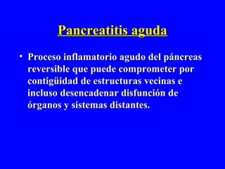 Pancreatitis aguda
• Proceso inflamatorio agudo del páncreas
  reversible que puede comprometer por
  contigüidad de estructuras vecinas e
  incluso desencadenar disfunción de
  órganos y sistemas distantes.
 