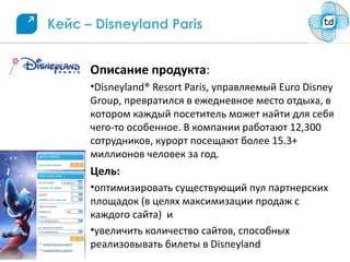 Кейс – Disneyland Paris


      Описание продукта:
      •Disneyland® Resort Paris, управляемый Euro Disney
      Group, превратился в ежедневное место отдыха, в
      котором каждый посетитель может найти для себя
      чего-то особенное. В компании работают 12,300
      сотрудников, курорт посещают более 15.3+
      миллионов человек за год.
      Цель:
      •оптимизировать существующий пул партнерских
      площадок (в целях максимизации продаж с
      каждого сайта) и
      •увеличить количество сайтов, способных
      реализовывать билеты в Disneyland
 