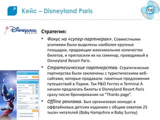 Кейс – Disneyland Paris


      Стратегия:
      • Фокус на «супер-партнерах». Совместными
        усилиями были выделены наиболее крупные
        площадки, продающие максимальное количество
        билетов, и пригласили их на семинар, проводимый в
        Disneyland Resort Paris.
      • Стратегические партнерства. Стратегические
        партнерства были заключены с туристическими веб-
        сайтами, которые продавали пакетные предложения
        путешествий в Париж. Так P&O Ferries и Terminal A
        начали предлагать билеты в Disneyland Resort Paris
        сразу после бронирования на “Thanks page”.
      • Offline реклама. Был организован конкурс в
        оффлайновых детских изданиях с общим охватом 25
        тысяч читателей (Baby Hampshire и Baby Surrey)
 