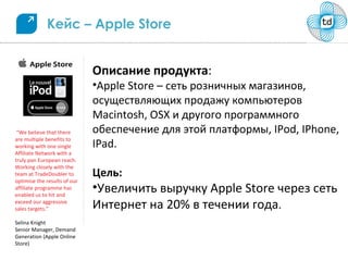 Кейс – Apple Store


                              Описание продукта:
                              •Apple Store – сеть розничных магазинов,
                              осуществляющих продажу компьютеров
                              Macintosh, OSX и другого программного
 “We believe that there       обеспечение для этой платформы, IPod, IPhone,
are multiple benefits to
working with one single       IPad.
Affiliate Network with a
truly pan European reach.
Working closely with the
team at TradeDoubler to       Цель:
optimise the results of our
affiliate programme has
enabled us to hit and
                              •Увеличить выручку Apple Store через сеть
exceed our aggressive
sales targets.”               Интернет на 20% в течении года.
Selina Knight
Senior Manager, Demand
Generation (Apple Online
Store)
 