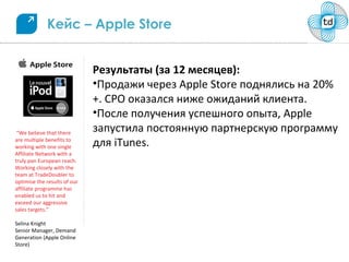 Кейс – Apple Store


                              Результаты (за 12 месяцев):
                              •Продажи через Apple Store поднялись на 20%
                              +. CPO оказался ниже ожиданий клиента.
                              •После получения успешного опыта, Apple
 “We believe that there
                              запустила постоянную партнерскую программу
are multiple benefits to
working with one single       для iTunes.
Affiliate Network with a
truly pan European reach.
Working closely with the
team at TradeDoubler to
optimise the results of our
affiliate programme has
enabled us to hit and
exceed our aggressive
sales targets.”

Selina Knight
Senior Manager, Demand
Generation (Apple Online
Store)
 