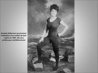 Annette Kellerman qui promeut
l’utilisation d’un maillot de bain
1 pièce en 1907, elle sera
arrêtée pour exhibitionnisme
 