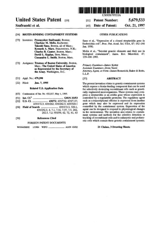 United States Patent [19]
Szafranski et al.
[54] BIOTIN-BINDING CONTAINMENT SYSTEMS
[75] Inventors: Przemyslaw Szafranski, Boston;
Charlene M. Mello, Rochester;
Takeslli Sano, Boston, all of Mass.;
Kenneth A. Marx, Francestown, N.H.;
Charles R. Cantor, Boston, Mass.;
David L. Kaplan, Stow, Mass.;
Cassandra L. Smith, Boston, Mass.
[73] Assignees: Trustees of Boston University, Boston,
Mass.; The United States ofAmerica
as Represented by the Secretary of
the Army, Washington, D.C.
[21] Appl. No.: 479,390
[22] Filed: Jun. 7, 1995
Related U.S. Application Data
[63] Continuation of Ser. No. 432,017, May 1, 1995.
[51] Int. CI.6
••••••••••••••••••••••••••••••••••.•••••••••••••••••• G01N 33/53
[521 u.s. ct•........................... 435n2; 435n32; 435n.37;
435/172.3; 435/262; 435/262.5; 435/320.1
[58] Field of Search .............................. 435/172.3, 320.1,
435/252.3, 4, 7.1, 7.32, 7.37, 7.5, 262,
262.5, 7.2; 935/59, 62, 72, 41, 43
[56] References Cited
FOREIGN PXI'ENT DOCUMENTS
W094100992 1/1984 WIPO ............................ AOIN 63/02
IIIII 111~1111111~111111111111111111~1111~~111~11111US005679533A
[111 Patent Number:
[451 Date of Patent:
5,679,533
Oct. 21, 1997
OTHER PUBLICATIONS
Sano et al., "Expression of a cloned streptavidin gene in
Escherichia coli", Proc. Nat. Acad. Sci. USA, 87: 142-146
Jan. 1990.
Molin et al., "Suicidal genetic elements and their use in
biological containment", Annu. Rev. Microbial. 47:
139-166 1993.
PrinuJry Examiner-James Ketter
Assistant Examiner-Ivem Yucel
Attorney, Agent, orFi~James Remenick; Baker & Botts,
L.L.P.
[57] ABSTRACT
The presentinvention relates to genetic containment systems
which express a biotin-binding component that can be used
for selectively destroying recombinant cells such as geneti-
cally engineered microorganisms. These systems may com-
prise a streptavidin or an avidin gene whose expression is
controlled by a regulatable promoter. The regulatory agent
such as a transcriptional effector is expressed from another
gene which may also be expressed and its expression
controlled by the containment system. Expression of the
agent can be designed to respond to physiological changes
in the environment. The invention also relates to contain-
ment systems and methods for the selective detection or
tracking ofrecombinant cells and to eukaryotic and prokary-
otic cells which contain these genetic containment systems.
21 Claims, 3 Drawing Sheets
 