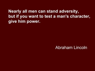 Abraham Lincoln Nearly all men can stand adversity,  but if you want to test a man's character, give him power. 