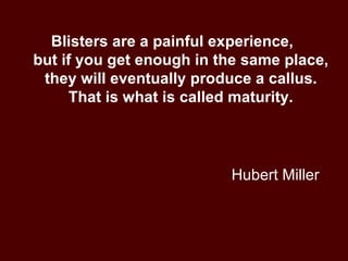 Hubert Miller Blisters are a painful experience,  but if you get enough in the same place, they will eventually produce a callus. That is what is called maturity. 