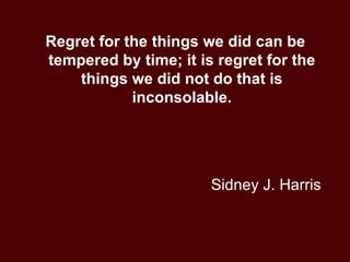 Sidney J. Harris Regret for the things we did can be tempered by time; it is regret for the things we did not do that is inconsolable. 