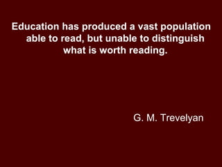 G. M. Trevelyan Education has produced a vast population able to read, but unable to distinguish what is worth reading. 